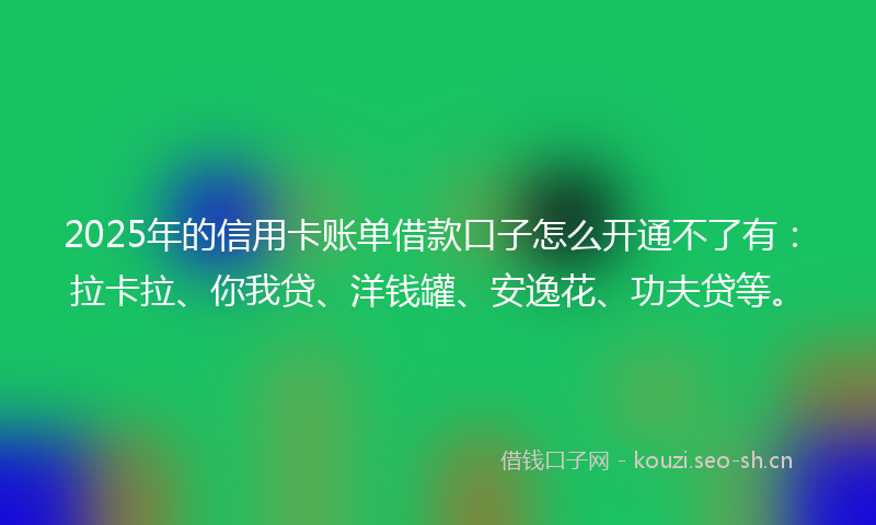 2025年的信用卡账单借款口子怎么开通不了有：拉卡拉、你我贷、洋钱罐、安逸花、功夫贷等。