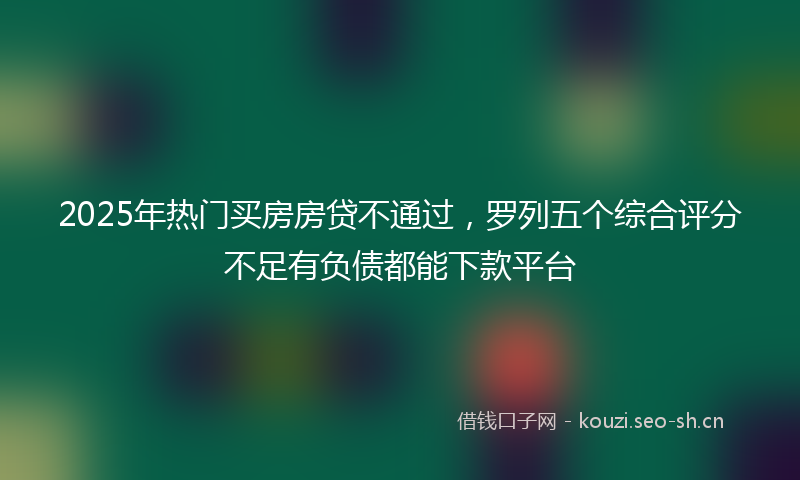 2025年热门买房房贷不通过，罗列五个综合评分不足有负债都能下款平台