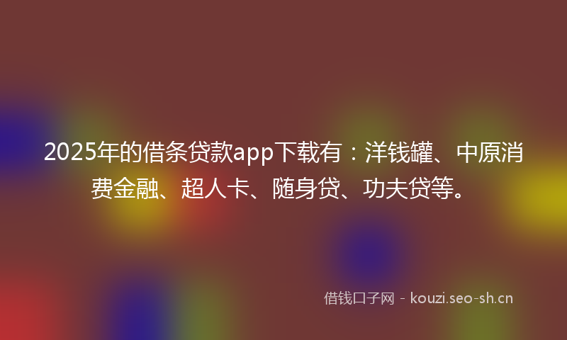 2025年的借条贷款app下载有：洋钱罐、中原消费金融、超人卡、随身贷、功夫贷等。