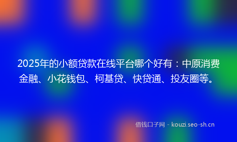 2025年的小额贷款在线平台哪个好有：中原消费金融、小花钱包、柯基贷、快贷通、投友圈等。