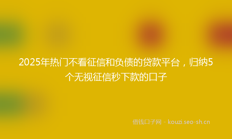 2025年热门不看征信和负债的贷款平台，归纳5个无视征信秒下款的口子