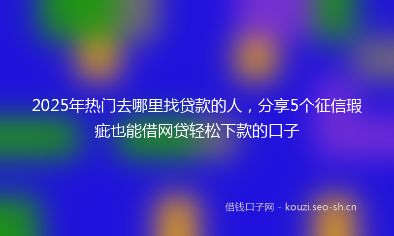 2025年热门去哪里找贷款的人,分享5个征信瑕疵也能借网贷轻松下款的口子