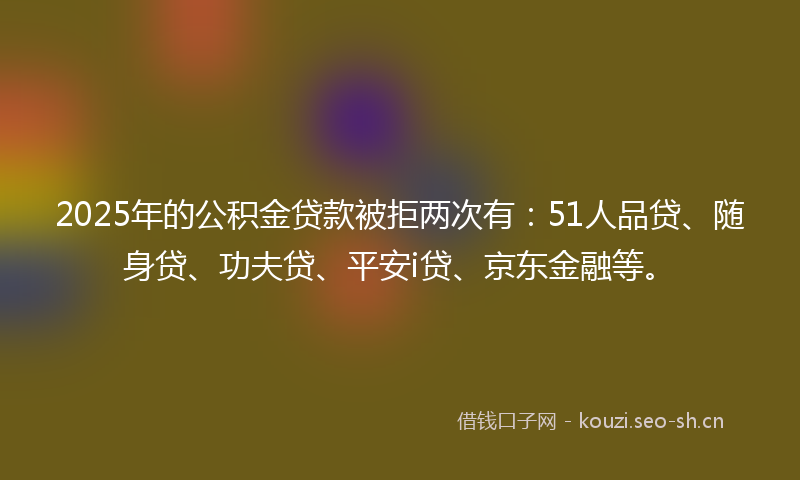 2025年的公积金贷款被拒两次有：51人品贷、随身贷、功夫贷、平安i贷、京东金融等。