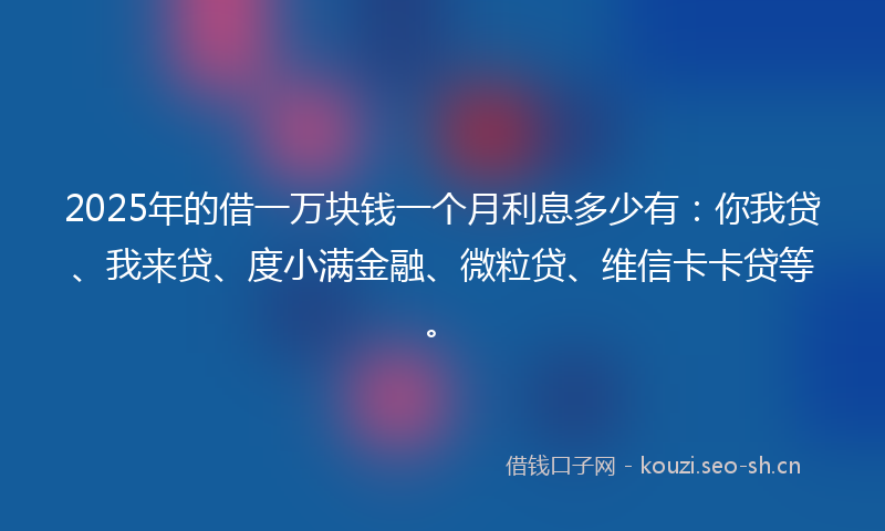 2025年的借一万块钱一个月利息多少有：你我贷、我来贷、度小满金融、微粒贷、维信卡卡贷等。