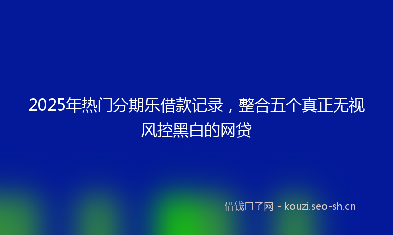 2025年热门分期乐借款记录，整合五个真正无视风控黑白的网贷