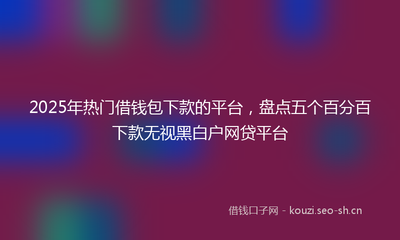 2025年热门借钱包下款的平台，盘点五个百分百下款无视黑白户网贷平台