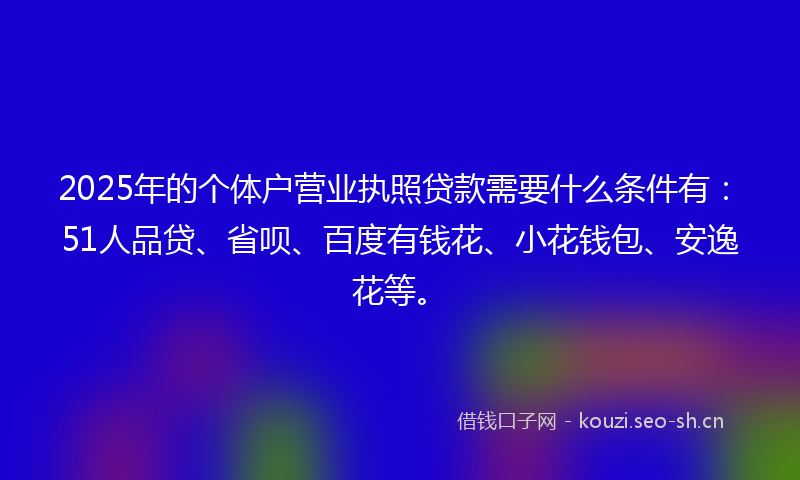 2025年的个体户营业执照贷款需要什么条件有：51人品贷、省呗、百度有钱花、小花钱包、安逸花等。