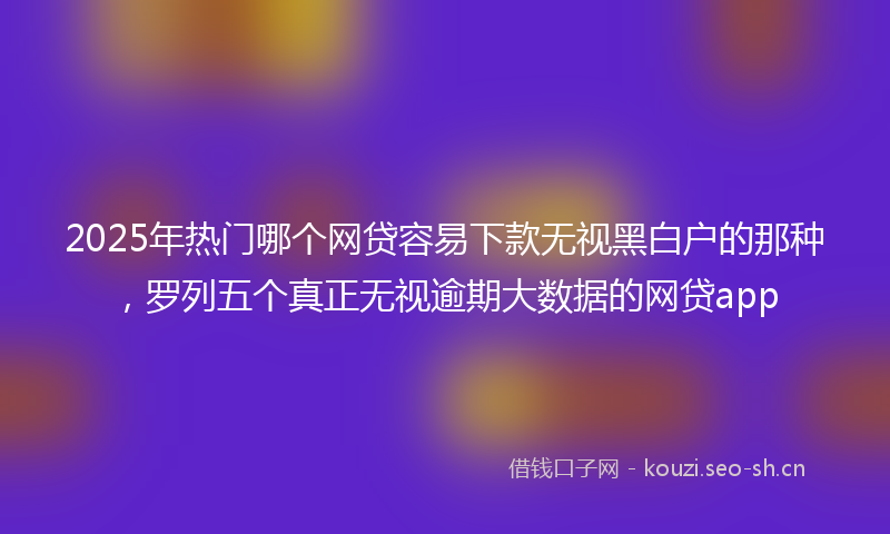 2025年热门哪个网贷容易下款无视黑白户的那种，罗列五个真正无视逾期大数据的网贷app