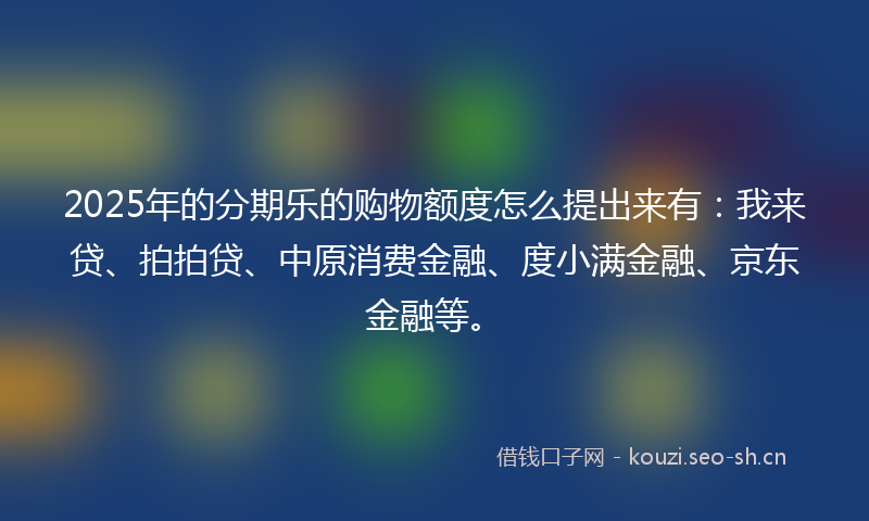 2025年的分期乐的购物额度怎么提出来有：我来贷、拍拍贷、中原消费金融、度小满金融、京东金融等。