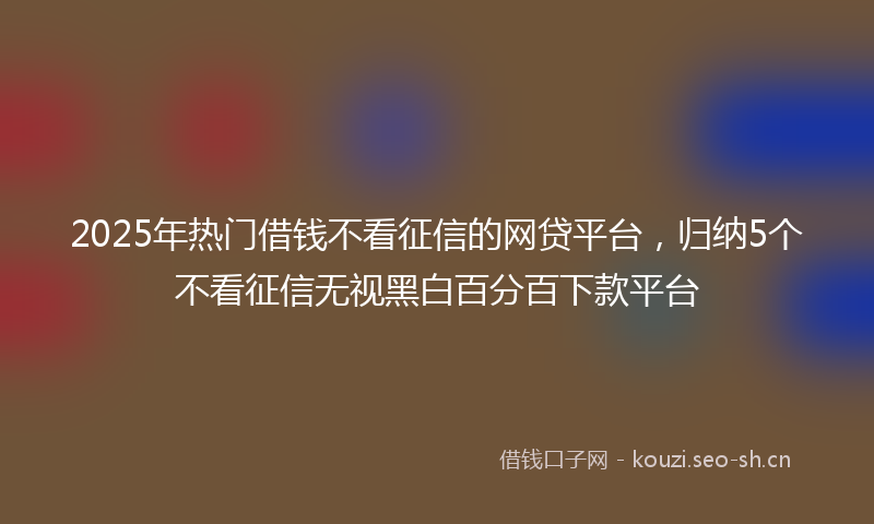 2025年热门借钱不看征信的网贷平台，归纳5个不看征信无视黑白百分百下款平台