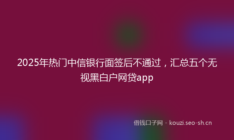 2025年热门中信银行面签后不通过，汇总五个无视黑白户网贷app