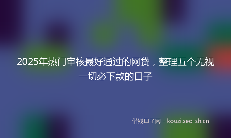 2025年热门审核最好通过的网贷，整理五个无视一切必下款的口子