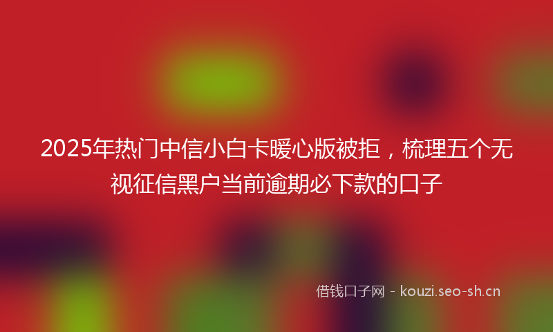 2025年热门中信小白卡暖心版被拒，梳理五个无视征信黑户当前逾期必下款的口子