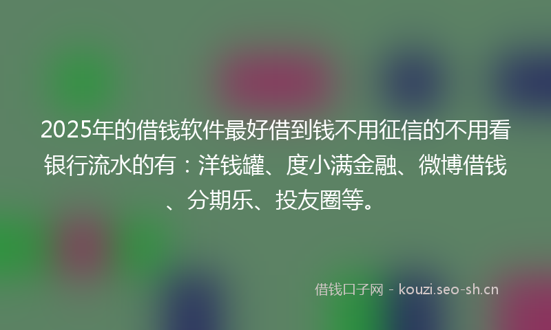 2025年的借钱软件最好借到钱不用征信的不用看银行流水的有：洋钱罐、度小满金融、微博借钱、分期乐、投友圈等。