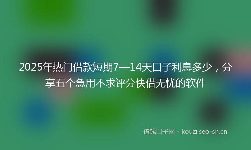 2025年热门借款短期7—14天口子利息多少，分享五个急用不求评分快借无忧的软件