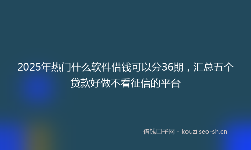 2025年热门什么软件借钱可以分36期，汇总五个贷款好做不看征信的平台