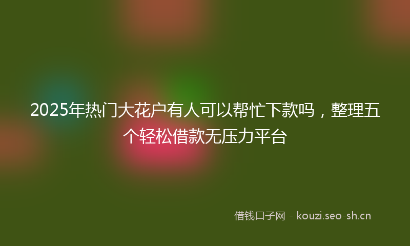 2025年热门大花户有人可以帮忙下款吗，整理五个轻松借款无压力平台