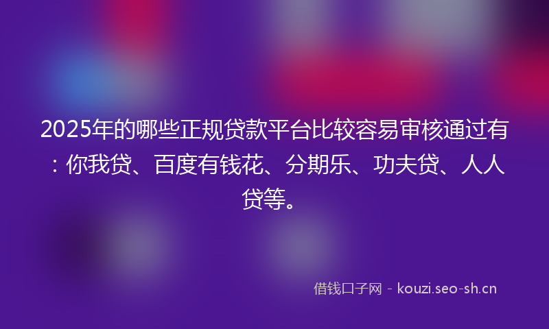 2025年的哪些正规贷款平台比较容易审核通过有：你我贷、百度有钱花、分期乐、功夫贷、人人贷等。