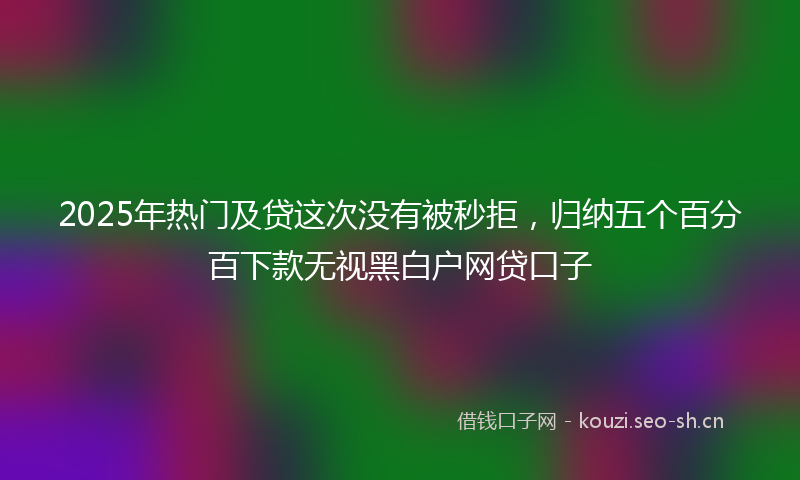 2025年热门及贷这次没有被秒拒，归纳五个百分百下款无视黑白户网贷口子