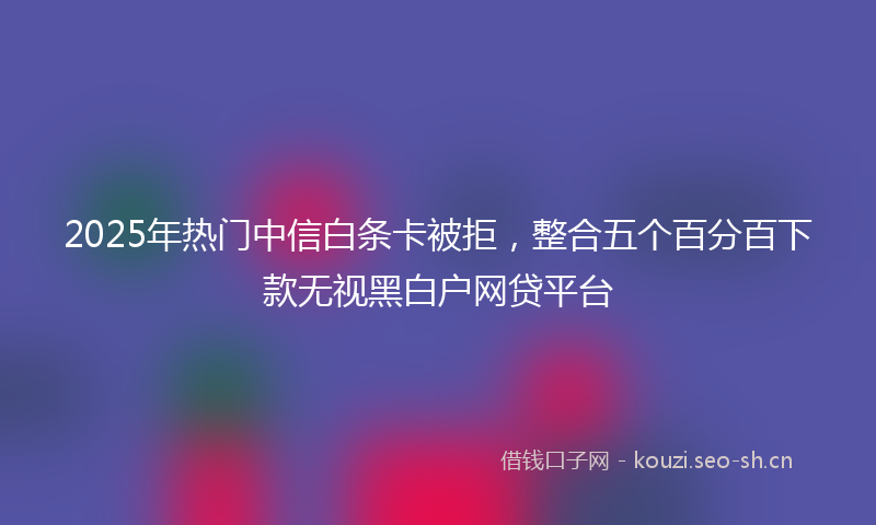 2025年热门中信白条卡被拒，整合五个百分百下款无视黑白户网贷平台
