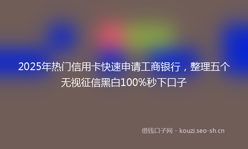 2025年热门信用卡快速申请工商银行，整理五个无视征信黑白100%秒下口子
