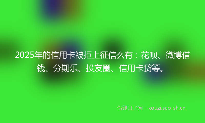 2025年的信用卡被拒上征信么有：花呗、微博借钱、分期乐、投友圈、信用卡贷等。