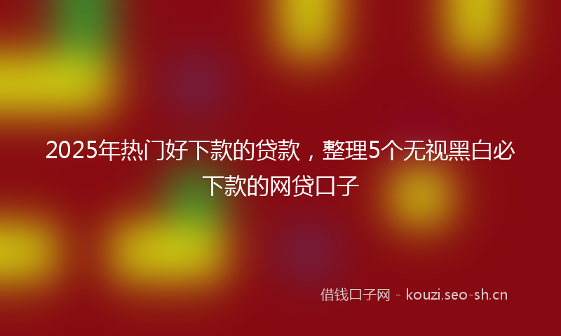 2025年热门好下款的贷款，整理5个无视黑白必下款的网贷口子