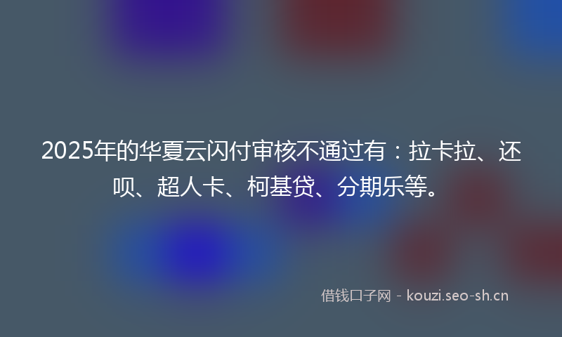 2025年的华夏云闪付审核不通过有：拉卡拉、还呗、超人卡、柯基贷、分期乐等。