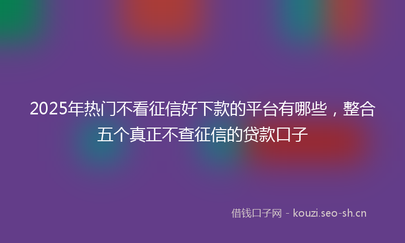 2025年热门不看征信好下款的平台有哪些，整合五个真正不查征信的贷款口子