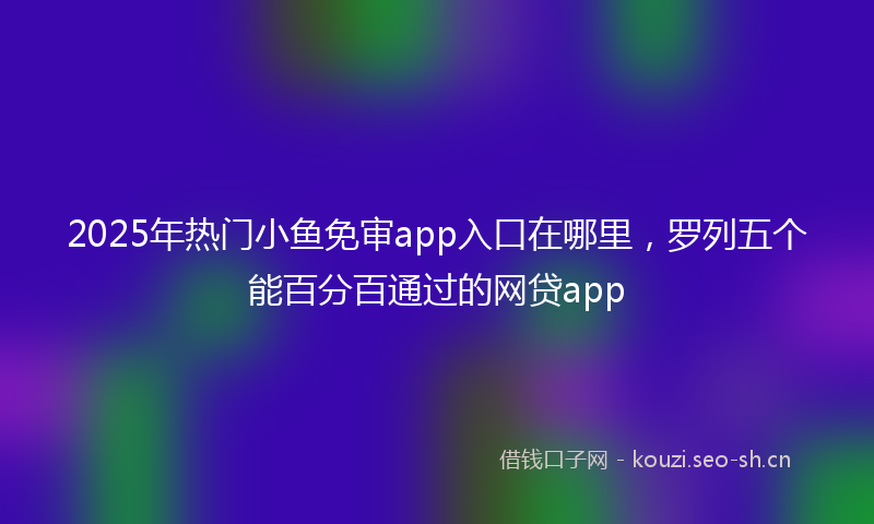 2025年热门小鱼免审app入口在哪里，罗列五个能百分百通过的网贷app