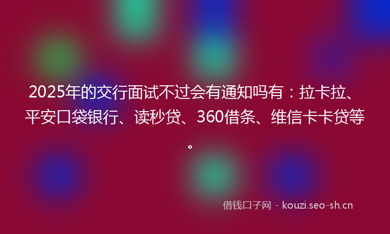 2025年的交行面试不过会有通知吗有：拉卡拉、平安口袋银行、读秒贷、360借条、维信卡卡贷等。