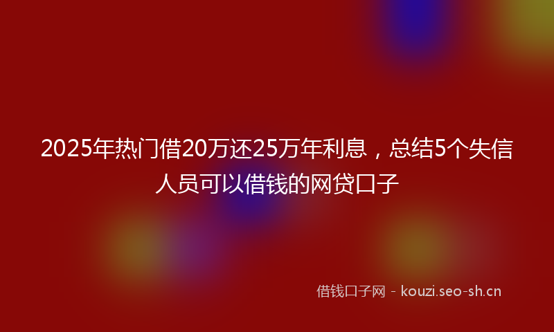 2025年热门借20万还25万年利息，总结5个失信人员可以借钱的网贷口子