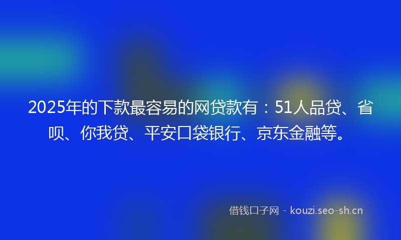 2025年的下款最容易的网贷款有：51人品贷、省呗、你我贷、平安口袋银行、京东金融等。