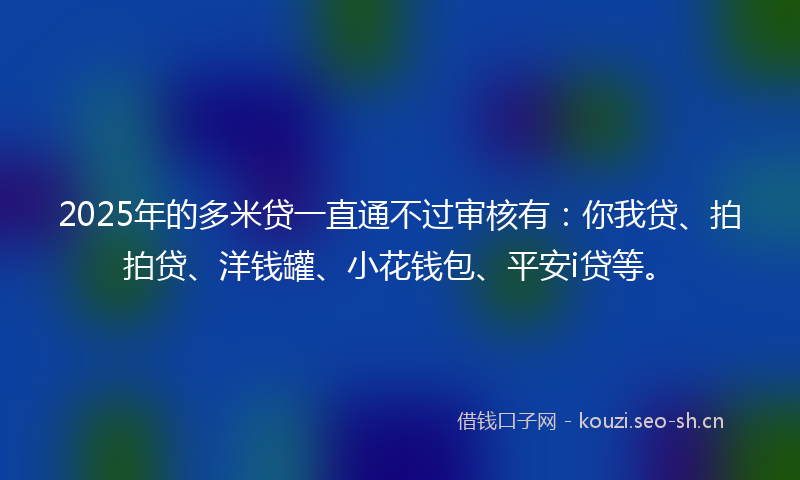 2025年的多米贷一直通不过审核有：你我贷、拍拍贷、洋钱罐、小花钱包、平安i贷等。