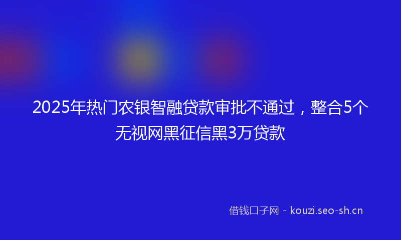 2025年热门农银智融贷款审批不通过，整合5个无视网黑征信黑3万贷款