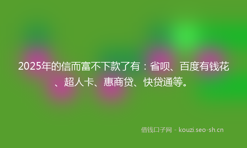 2025年的信而富不下款了有：省呗、百度有钱花、超人卡、惠商贷、快贷通等。