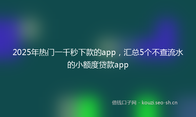2025年热门一千秒下款的app，汇总5个不查流水的小额度贷款app