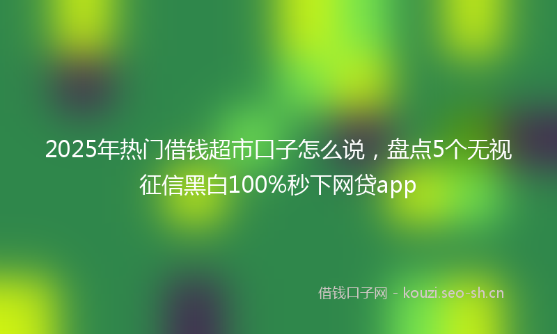 2025年热门借钱超市口子怎么说，盘点5个无视征信黑白100%秒下网贷app