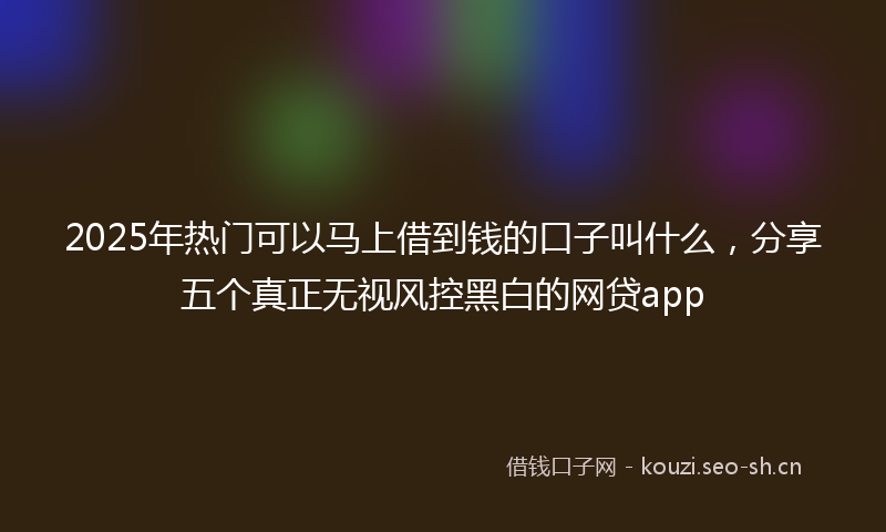 2025年热门可以马上借到钱的口子叫什么，分享五个真正无视风控黑白的网贷app