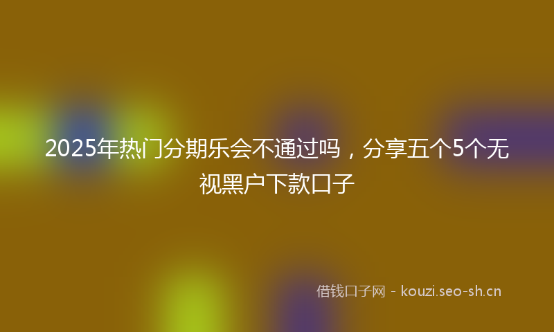 2025年热门分期乐会不通过吗，分享五个5个无视黑户下款口子