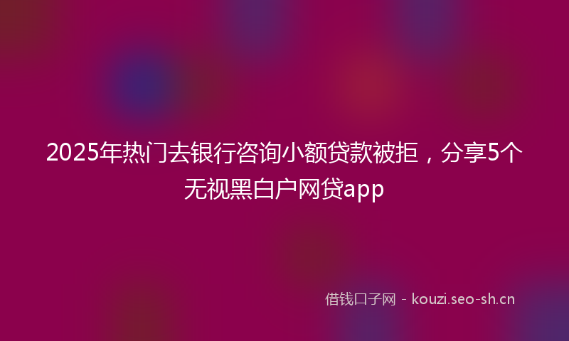2025年热门去银行咨询小额贷款被拒，分享5个无视黑白户网贷app