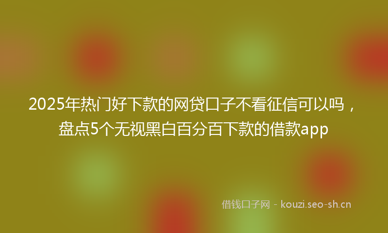 2025年热门好下款的网贷口子不看征信可以吗，盘点5个无视黑白百分百下款的借款app