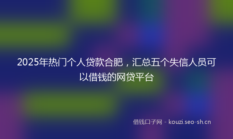 2025年热门个人贷款合肥，汇总五个失信人员可以借钱的网贷平台