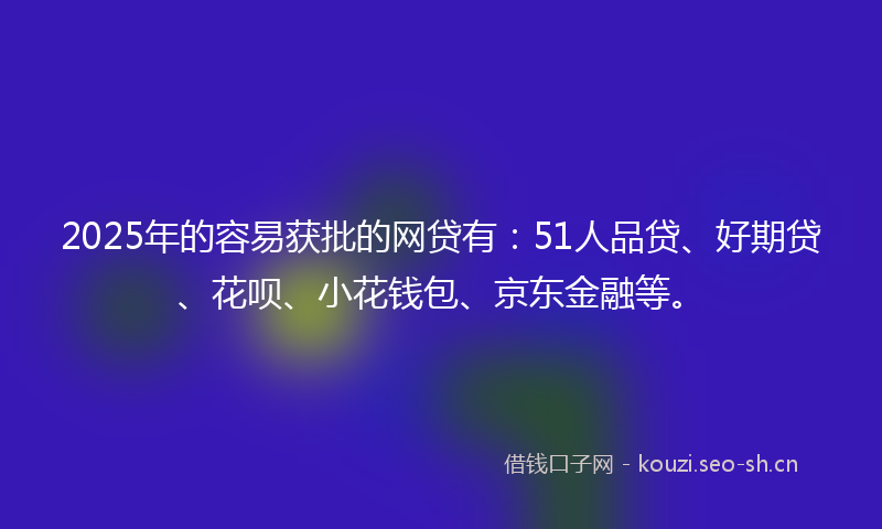 2025年的容易获批的网贷有：51人品贷、好期贷、花呗、小花钱包、京东金融等。