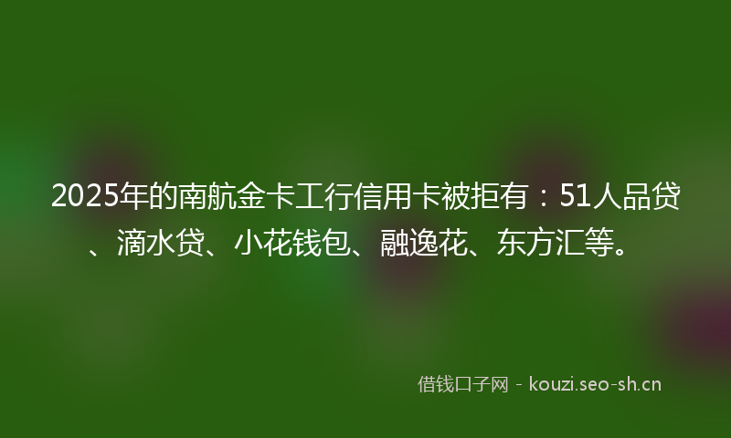 2025年的南航金卡工行信用卡被拒有：51人品贷、滴水贷、小花钱包、融逸花、东方汇等。