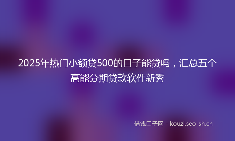 2025年热门小额贷500的口子能贷吗，汇总五个高能分期贷款软件新秀