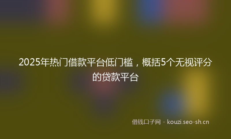 2025年热门借款平台低门槛，概括5个无视评分的贷款平台