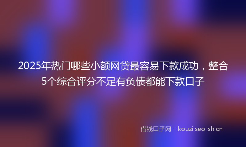 2025年热门哪些小额网贷最容易下款成功，整合5个综合评分不足有负债都能下款口子