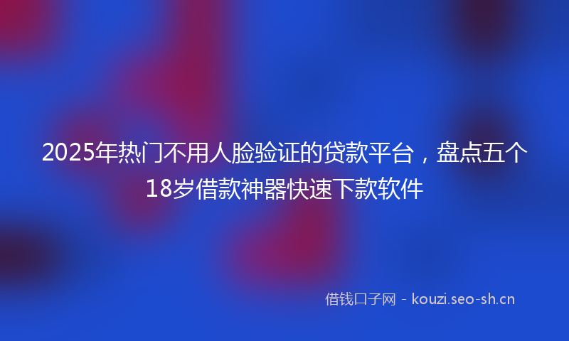2025年热门不用人脸验证的贷款平台，盘点五个18岁借款神器快速下款软件