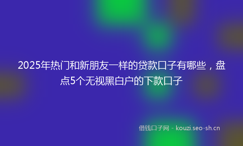 2025年热门和新朋友一样的贷款口子有哪些，盘点5个无视黑白户的下款口子
